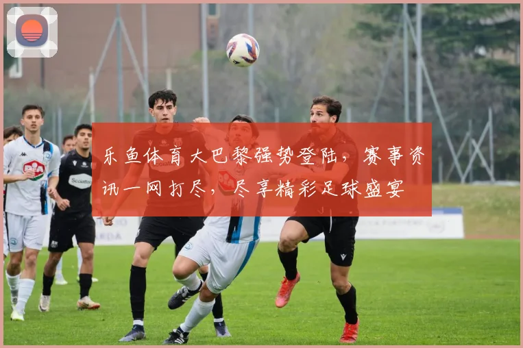乐鱼体育大巴黎强势登陆，赛事资讯一网打尽，尽享精彩足球盛宴