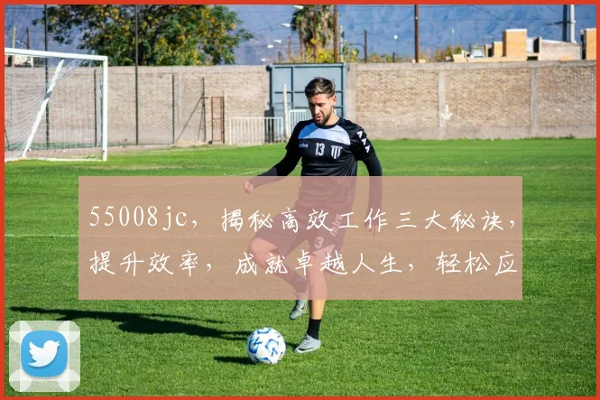 55008jc，揭秘高效工作三大秘诀，提升效率，成就卓越人生，轻松应对挑战