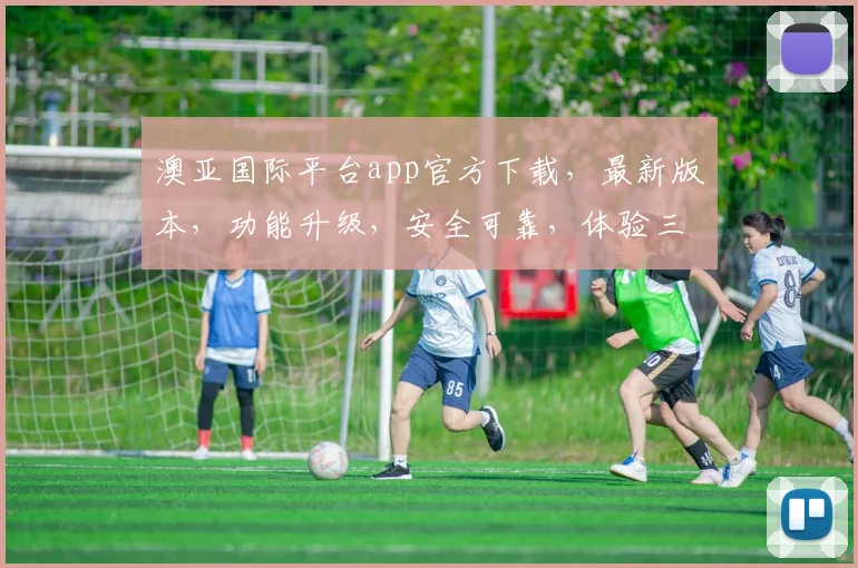 澳亚国际平台app官方下载，最新版本，功能升级，安全可靠，体验三重惊喜，不容错过，快来下载