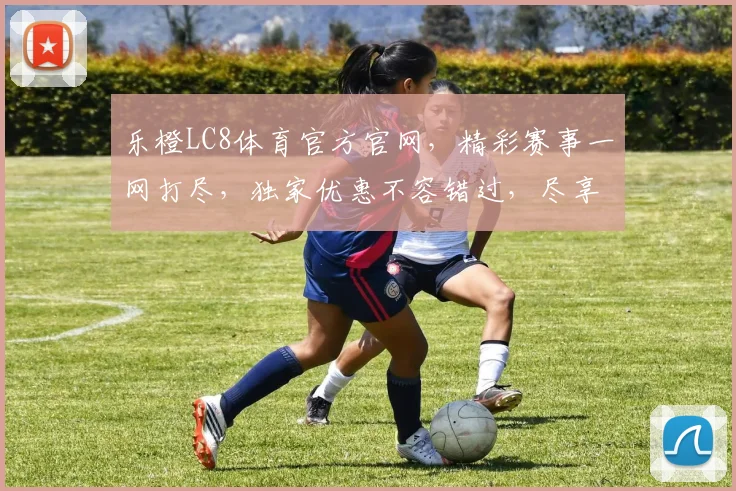乐橙LC8体育官方官网，精彩赛事一网打尽，独家优惠不容错过，尽享专业体育盛宴